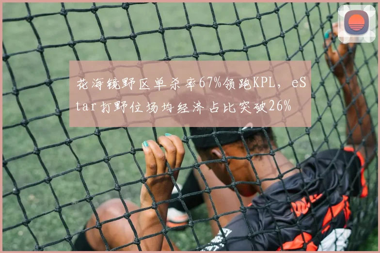 花海镜野区单杀率67%领跑KPL，eStar打野位场均经济占比突破26%