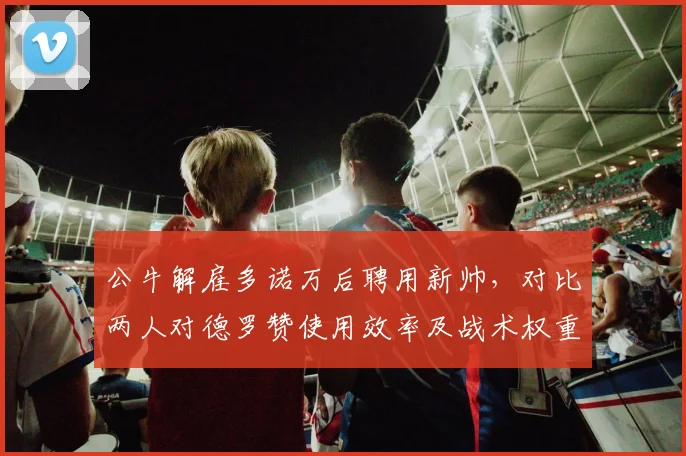 公牛解雇多诺万后聘用新帅，对比两人对德罗赞使用效率及战术权重__br_