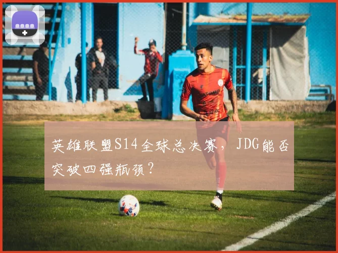 英雄联盟S14全球总决赛，JDG能否突破四强瓶颈？