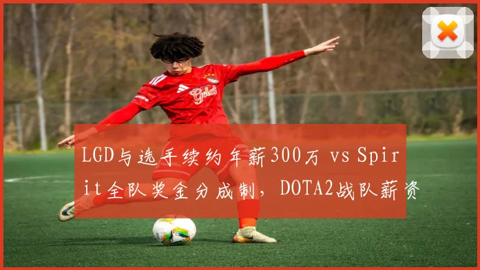 LGD与选手续约年薪300万 vs Spirit全队奖金分成制，DOTA2战队薪资结构稳定性对比