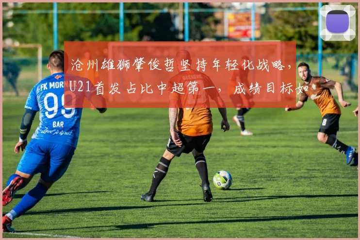 沧州雄狮肇俊哲坚持年轻化战略，U21首发占比中超第一，成绩目标如何平衡？