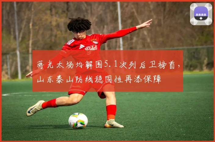 蒋光太场均解围5.1次列后卫榜首，山东泰山防线稳固性再添保障