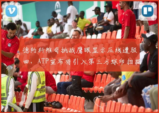 德约科维奇挑战鹰眼显示压线遭驳回，ATP宣布将引入第三方球印扫描系统