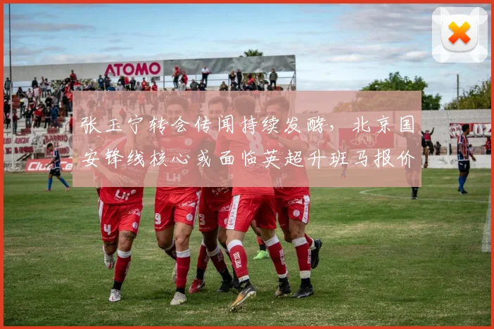 张玉宁转会传闻持续发酵，北京国安锋线核心或面临英超升班马报价